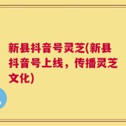 新县抖音号灵芝(新县抖音号上线，传播灵芝文化)