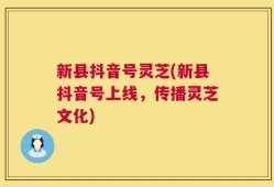 新县抖音号灵芝(新县抖音号上线，传播灵芝文化)