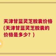 天津甘蓝灵芝胶囊价格(天津甘蓝灵芝胶囊的价格是多少？)