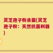 灵芝孢子粉杀菌(灵芝孢子粉：天然抗菌利器)