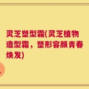 灵芝塑型霜(灵芝植物造型霜，塑形容颜青春焕发)