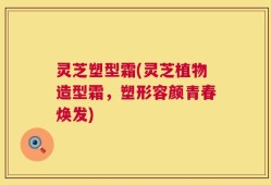 灵芝塑型霜(灵芝植物造型霜，塑形容颜青春焕发)