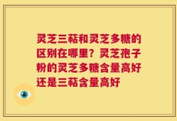 灵芝三萜和灵芝多糖的区别在哪里？灵芝孢子粉的灵芝多糖含量高好还是三萜含量高好