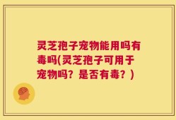 灵芝孢子宠物能用吗有毒吗(灵芝孢子可用于宠物吗？是否有毒？)