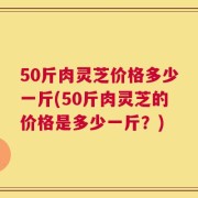 50斤肉灵芝价格多少一斤(50斤肉灵芝的价格是多少一斤？)