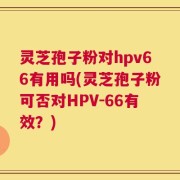 灵芝孢子粉对hpv66有用吗(灵芝孢子粉可否对HPV-66有效？)