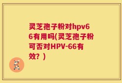 灵芝孢子粉对hpv66有用吗(灵芝孢子粉可否对HPV-66有效？)
