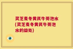 灵芝麦冬黄芪牛蒡泡水(灵芝麦冬黄芪牛蒡泡水的益处)