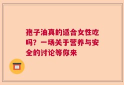 孢子油真的适合女性吃吗？一场关于营养与安全的讨论等你来