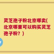 灵芝孢子粉北京哪卖(北京哪里可以购买灵芝孢子粉？)