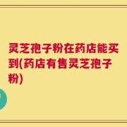 灵芝孢子粉在药店能买到(药店有售灵芝孢子粉)