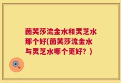 茵芙莎流金水和灵芝水那个好(茵芙莎流金水与灵芝水哪个更好？)
