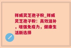 祥威灵芝孢子粉_祥威灵芝孢子粉：高效滋补，增强免疫力，健康生活新选择