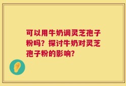 可以用牛奶调灵芝孢子粉吗？探讨牛奶对灵芝孢子粉的影响？