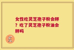 女性吃灵芝孢子粉会胖？吃了灵芝孢子粉油会胖吗