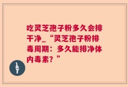 吃灵芝孢子粉多久会排干净_“灵芝孢子粉排毒周期：多久能排净体内毒素？”