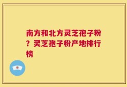 南方和北方灵芝孢子粉？灵芝孢子粉产地排行榜