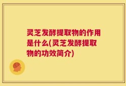灵芝发酵提取物的作用是什么(灵芝发酵提取物的功效简介)