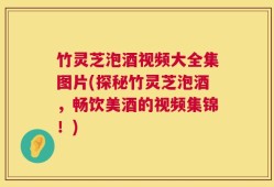 竹灵芝泡酒视频大全集图片(探秘竹灵芝泡酒，畅饮美酒的视频集锦！)