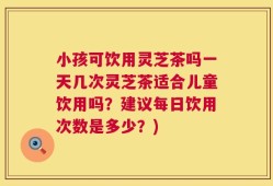 小孩可饮用灵芝茶吗一天几次灵芝茶适合儿童饮用吗？建议每日饮用次数是多少？)