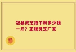 冠县灵芝孢子粉多少钱一斤？正规灵芝厂家
