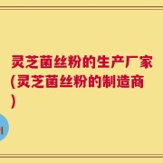 灵芝菌丝粉的生产厂家(灵芝菌丝粉的制造商)