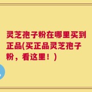 灵芝孢子粉在哪里买到正品(买正品灵芝孢子粉，看这里！)