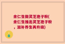余仁生做灵芝孢子粉(余仁生推出灵芝孢子粉，滋补养生再升级)