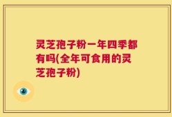 灵芝孢子粉一年四季都有吗(全年可食用的灵芝孢子粉)