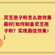 灵芝孢子粉怎么做效果最好(如何制备灵芝孢子粉？实现最佳效果！)