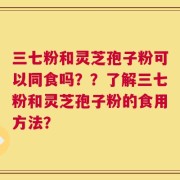 三七粉和灵芝孢子粉可以同食吗？？了解三七粉和灵芝孢子粉的食用方法？