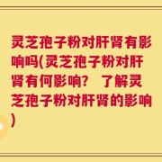 灵芝孢子粉对肝肾有影响吗(灵芝孢子粉对肝肾有何影响？ 了解灵芝孢子粉对肝肾的影响)