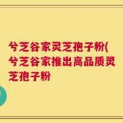 兮芝谷家灵芝孢子粉(兮芝谷家推出高品质灵芝孢子粉