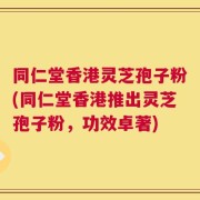 同仁堂香港灵芝孢子粉(同仁堂香港推出灵芝孢子粉，功效卓著)