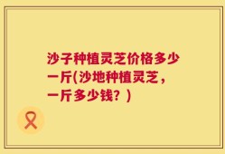 沙子种植灵芝价格多少一斤(沙地种植灵芝，一斤多少钱？)