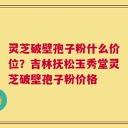 灵芝破壁孢子粉什么价位？吉林抚松玉秀堂灵芝破壁孢子粉价格