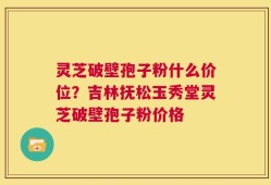灵芝破壁孢子粉什么价位？吉林抚松玉秀堂灵芝破壁孢子粉价格