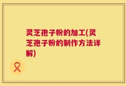 灵芝孢子粉的加工(灵芝孢子粉的制作方法详解)