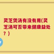 灵芝煲汤有没有用(灵芝汤可否带来健康益处？)