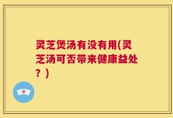 灵芝煲汤有没有用(灵芝汤可否带来健康益处？)
