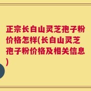 正宗长白山灵芝孢子粉价格怎样(长白山灵芝孢子粉价格及相关信息)