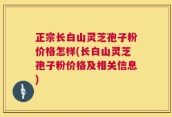 正宗长白山灵芝孢子粉价格怎样(长白山灵芝孢子粉价格及相关信息)