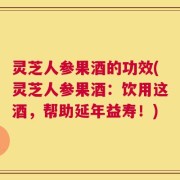灵芝人参果酒的功效(灵芝人参果酒：饮用这酒，帮助延年益寿！)
