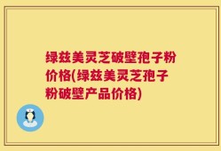 绿兹美灵芝破壁孢子粉价格(绿兹美灵芝孢子粉破壁产品价格)