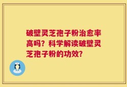 破壁灵芝孢子粉治愈率高吗？科学解读破壁灵芝孢子粉的功效？
