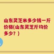 山东灵芝米多少钱一斤价格(山东灵芝斤均价多少？)