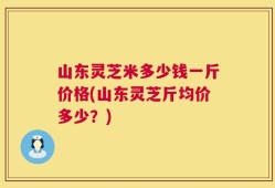 山东灵芝米多少钱一斤价格(山东灵芝斤均价多少？)
