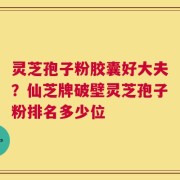 灵芝孢子粉胶囊好大夫？仙芝牌破壁灵芝孢子粉排名多少位
