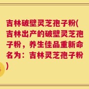 吉林破壁灵芝孢子粉(吉林出产的破壁灵芝孢子粉，养生佳品重新命名为：吉林灵芝孢子粉)