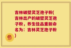吉林破壁灵芝孢子粉(吉林出产的破壁灵芝孢子粉，养生佳品重新命名为：吉林灵芝孢子粉)